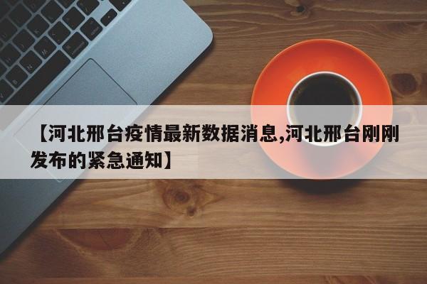 【河北邢台疫情最新数据消息,河北邢台刚刚发布的紧急通知】